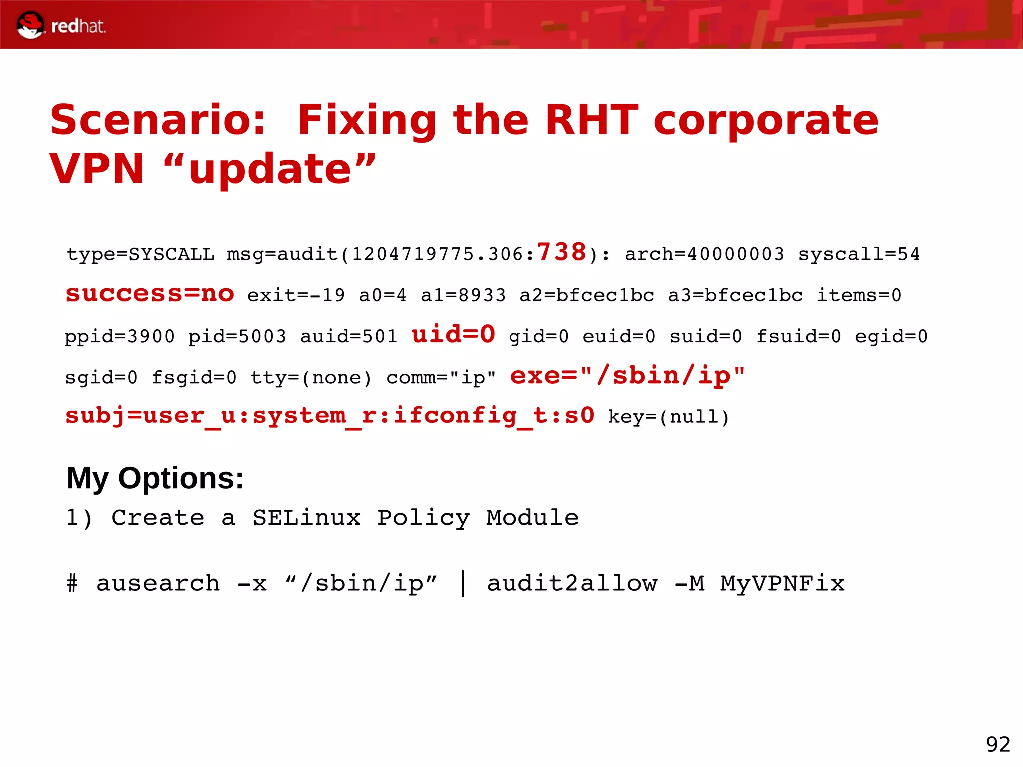 92
Scenario: Fixing the RHT corporate
VPN “update”
type=SYSCALL msg=audit(1204719775.306:738): arch=40000003 syscall=54
success=no exit=­19 a0=4 a1=8933 a2=bfcec1bc a3=bfcec1bc items=0
ppid=3900 pid=5003 auid=501 uid=0 gid=0 euid=0 suid=0 fsuid=0 egid=0
sgid=0 fsgid=0 tty=(none) comm="ip" exe="/sbin/ip"
subj=user_u:system_r:ifconfig_t:s0 key=(null)
My Options:
1) Create a SELinux Policy Module
# ausearch ­x “/sbin/ip” | audit2allow ­M MyVPNFix
 