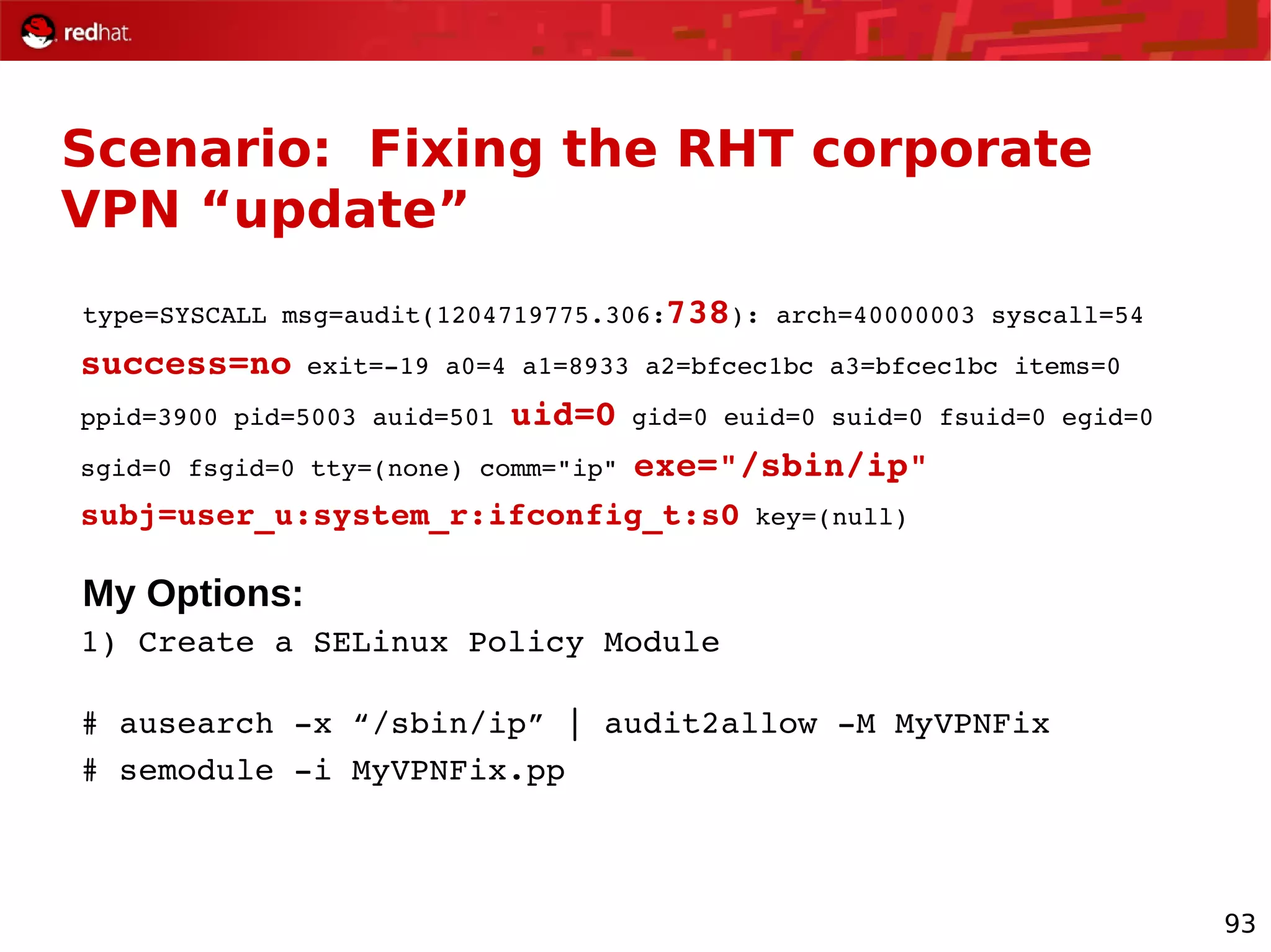 93
Scenario: Fixing the RHT corporate
VPN “update”
type=SYSCALL msg=audit(1204719775.306:738): arch=40000003 syscall=54
success=no exit=­19 a0=4 a1=8933 a2=bfcec1bc a3=bfcec1bc items=0
ppid=3900 pid=5003 auid=501 uid=0 gid=0 euid=0 suid=0 fsuid=0 egid=0
sgid=0 fsgid=0 tty=(none) comm="ip" exe="/sbin/ip"
subj=user_u:system_r:ifconfig_t:s0 key=(null)
My Options:
1) Create a SELinux Policy Module
# ausearch ­x “/sbin/ip” | audit2allow ­M MyVPNFix
# semodule ­i MyVPNFix.pp
 
