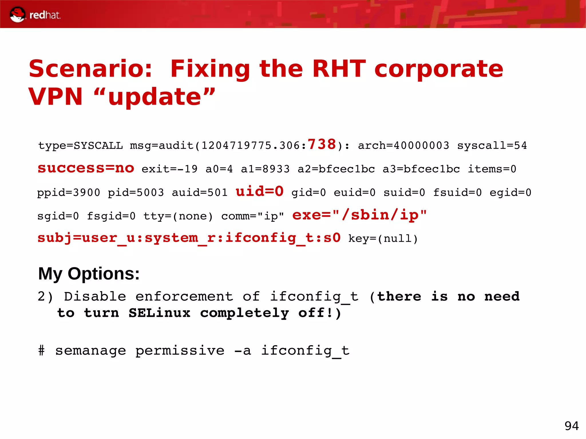 94
Scenario: Fixing the RHT corporate
VPN “update”
type=SYSCALL msg=audit(1204719775.306:738): arch=40000003 syscall=54
success=no exit=­19 a0=4 a1=8933 a2=bfcec1bc a3=bfcec1bc items=0
ppid=3900 pid=5003 auid=501 uid=0 gid=0 euid=0 suid=0 fsuid=0 egid=0
sgid=0 fsgid=0 tty=(none) comm="ip" exe="/sbin/ip"
subj=user_u:system_r:ifconfig_t:s0 key=(null)
My Options:
2) Disable enforcement of ifconfig_t (there is no need 
to turn SELinux completely off!)
# semanage permissive ­a ifconfig_t
 