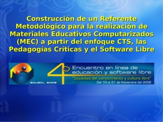 Construcción de un ReferenteConstrucción de un Referente
Metodológico para la realización deMetodológico para la realización de
Materiales Educativos ComputarizadosMateriales Educativos Computarizados
(MEC) a partir del enfoque CTS, las(MEC) a partir del enfoque CTS, las
Pedagogías Críticas y el Software LibrePedagogías Críticas y el Software Libre
 