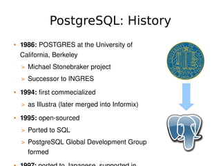PostgreSQL: History
    • 1986: POSTGRES at the University of 
      California, Berkeley
      > Michael Stonebraker project
      > Successor to INGRES

    • 1994: first commecialized
      > as Illustra (later merged into Informix)

    • 1995: open­sourced
      > Ported to SQL
      > PostgreSQL Global Development Group 
        formed                        
 