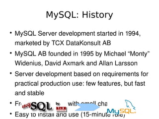 MySQL: History
    ●
        MySQL Server development started in 1994, 
        marketed by TCX DataKonsult AB
    ●
        MySQL AB founded in 1995 by Michael “Monty” 
        Widenius, David Axmark and Allan Larsson
    ●
        Server development based on requirements for 
        practical production use: few features, but fast 
        and stable
    ●
        Frequent releases with small changes
                                
    ●
        Easy to install and use (15­minute rule)
 