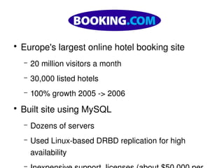   
    ●
        Europe's largest online hotel booking site
        –   20 million visitors a month
        –   30,000 listed hotels
        –   100% growth 2005 ­> 2006
    ●
        Built site using MySQL
        –   Dozens of servers
        –   Used Linux­based DRBD replication for high 
 
            availability         
 