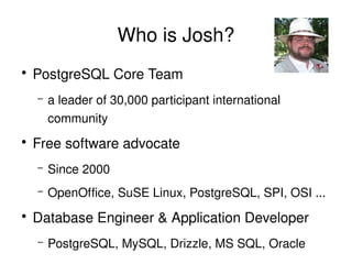 Who is Josh?
    ●
        PostgreSQL Core Team
        –   a leader of 30,000 participant international 
            community
    ●
        Free software advocate
        –   Since 2000
        –   OpenOffice, SuSE Linux, PostgreSQL, SPI, OSI ...
    ●
        Database Engineer & Application Developer
        –   PostgreSQL, MySQL, Drizzle, MS SQL, Oracle
                                 
 