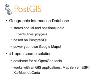   
    ●
        Geographic Information Database
        –   stores spatial and positional data
             ●
                 points, lines, polygons
        –   based on PostgreSQL
        –   power your own Google Maps!
    ●
        #1 open source solution
        –   database for all OpenGeo tools

 
        –   works with all GIS applications: MapServer, ESRI, 
                                     

            Ka­Map, deCarta
 