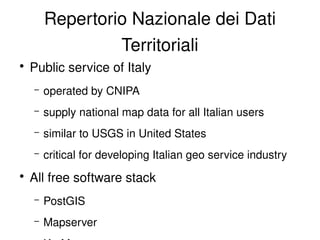 Repertorio Nazionale dei Dati 
                     Territoriali
    ●
        Public service of Italy
        –   operated by CNIPA
        –   supply national map data for all Italian users
        –   similar to USGS in United States
        –   critical for developing Italian geo service industry
    ●
        All free software stack
        –   PostGIS
        –   Mapserver                
 