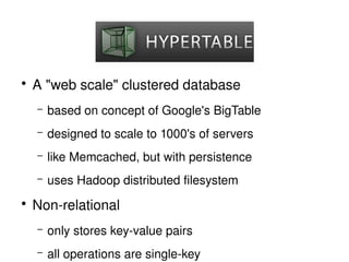   

    ●
        A "web scale" clustered database
        –   based on concept of Google's BigTable
        –   designed to scale to 1000's of servers
        –   like Memcached, but with persistence
        –   uses Hadoop distributed filesystem
    ●
        Non­relational
        –   only stores key­value pairs
                                    
        –   all operations are single­key
 