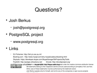 Questions?
    ●
        Josh Berkus
        –   josh@postgresql.org
    ●
        PostgreSQL project
        –   www.postgresql.org
    ●
        Links
        –   EU Fisheries: http://fish.jrc.cec.eu.int/
            Booking.com:  http://www.mysql.com/why­mysql/scaleout/booking.html
            Skytools: https://developer.skype.com/SkypeGarage/DbProjects/SkyTools
            PostGIS: http://postgis.refractions.net/        Drizzle: http://drizzleproject.org/
            Afilias: www.afilias.info         Hypertable: http://hypertable.org/
                               This talk is copyright 2008 Josh Berkus, and is licensed under the creative commons attribution license
                                All trademarks belong to their respective owners and are used according to principles of fair use here.
                                                                   
                                Other uses of these trademarks must be authorized by the trademark owner.
                                Josh Berkus speaks only for himself, and not for any of the companies or open source projects
 