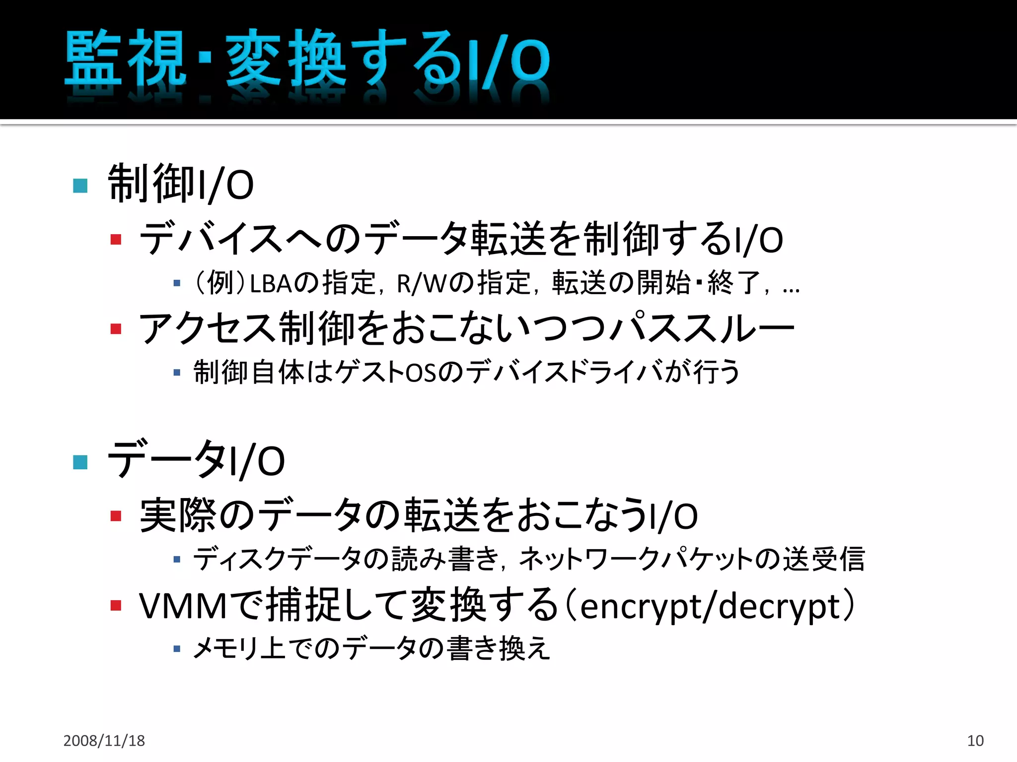     制御I/O
      デバイスへのデータ転送を制御するI/O
             ▪ （例）LBAの指定，R/Wの指定，転送の開始・終了，…
      アクセス制御をおこないつつパススルー
             ▪ 制御自体はゲストOSのデバイスドライバが行う


    データI/O
      実際のデータの転送をおこなうI/O
             ▪ ディスクデータの読み書き，ネットワークパケットの送受信
      VMMで捕捉して変換する（encrypt/decrypt）
             ▪ メモリ上でのデータの書き換え


2008/11/18                                   10
 