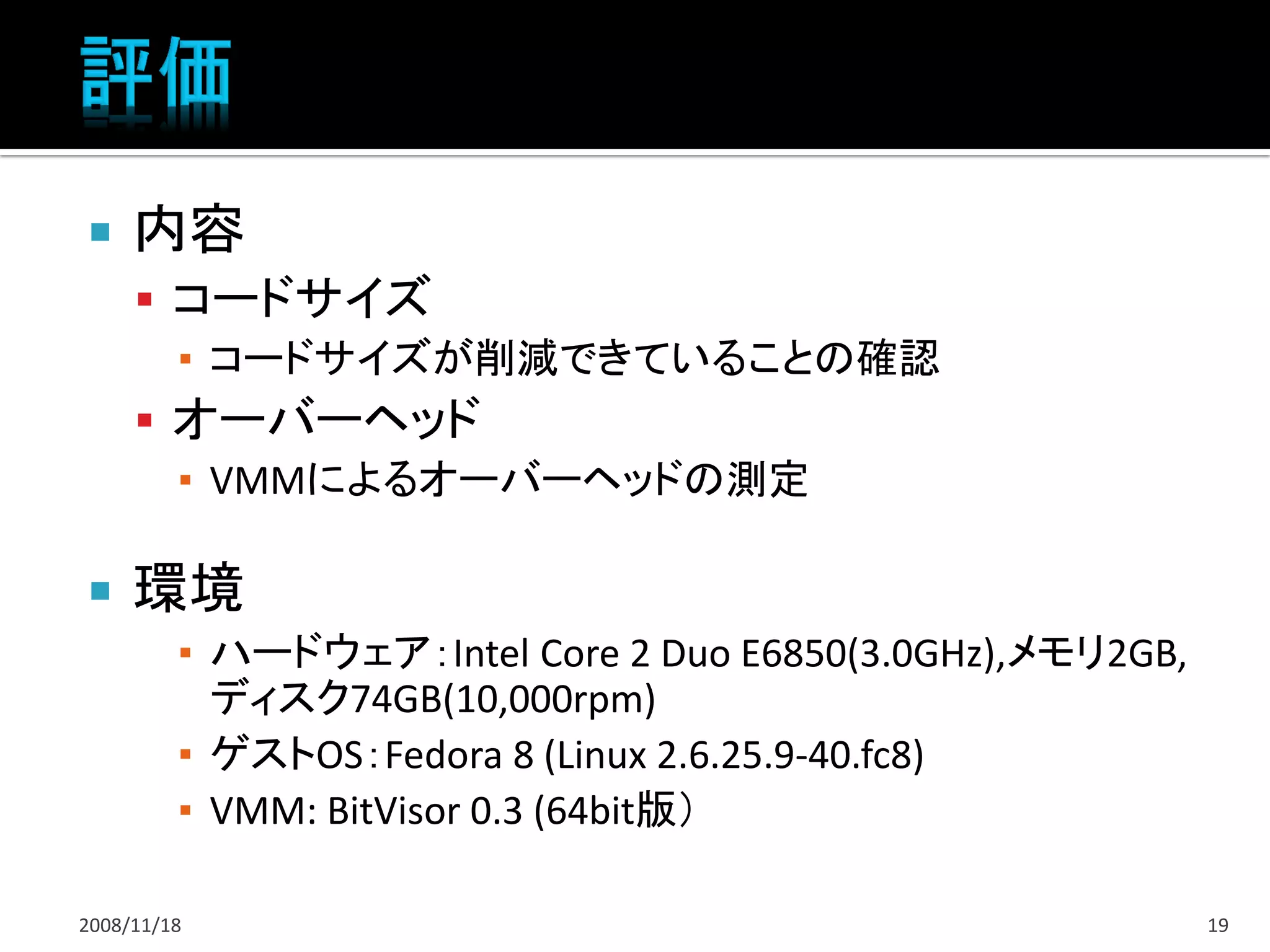     内容
      コードサイズ
       ▪ コードサイズが削減できていることの確認
      オーバーヘッド
       ▪ VMMによるオーバーヘッドの測定

    環境
         ▪ ハードウェア：Intel Core 2 Duo E6850(3.0GHz),メモリ2GB,
           ディスク74GB(10,000rpm)
         ▪ ゲストOS：Fedora 8 (Linux 2.6.25.9-40.fc8)
         ▪ VMM: BitVisor 0.3 (64bit版）

2008/11/18                                                 19
 
