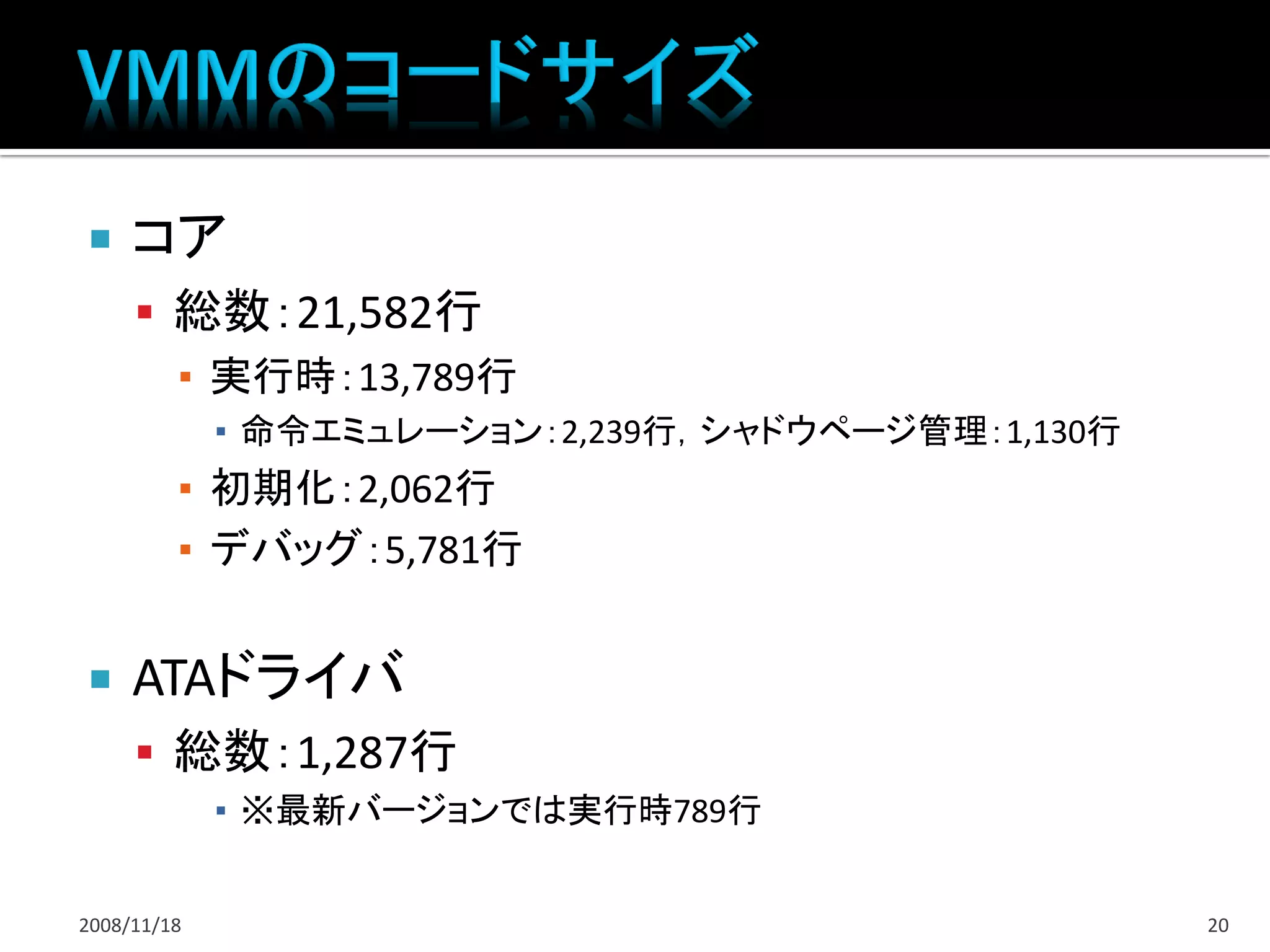     コア
      総数：21,582行
       ▪ 実行時：13,789行
             ▪ 命令エミュレーション：2,239行，シャドウページ管理：1,130行
         ▪ 初期化：2,062行
         ▪ デバッグ：5,781行


    ATAドライバ
      総数：1,287行
             ▪ ※最新バージョンでは実行時789行


2008/11/18                                          20
 