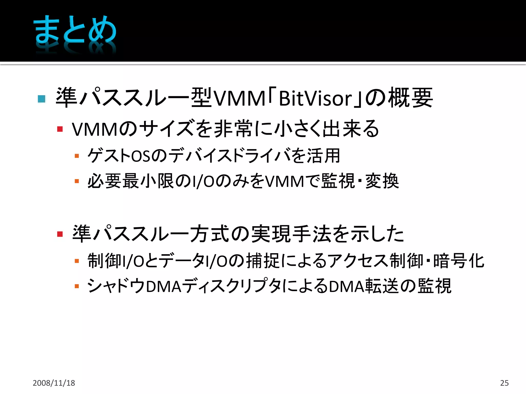     準パススルー型VMM「BitVisor」の概要
      VMMのサイズを非常に小さく出来る
       ▪ ゲストOSのデバイスドライバを活用
       ▪ 必要最小限のI/OのみをVMMで監視・変換


      準パススルー方式の実現手法を示した
       ▪ 制御I/OとデータI/Oの捕捉によるアクセス制御・暗号化
       ▪ シャドウDMAディスクリプタによるDMA転送の監視




2008/11/18                              25
 