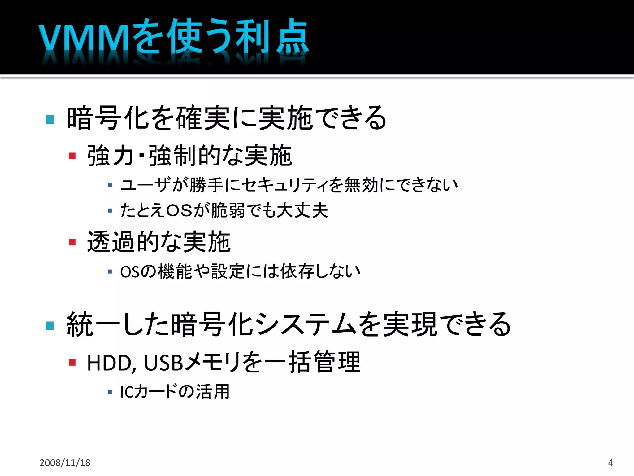     暗号化を確実に実施できる
      強力・強制的な実施
             ▪ ユーザが勝手にセキュリティを無効にできない
             ▪ たとえＯＳが脆弱でも大丈夫
      透過的な実施
             ▪ OSの機能や設定には依存しない


    統一した暗号化システムを実現できる
      HDD, USBメモリを一括管理
             ▪ ICカードの活用


2008/11/18                             4
 
