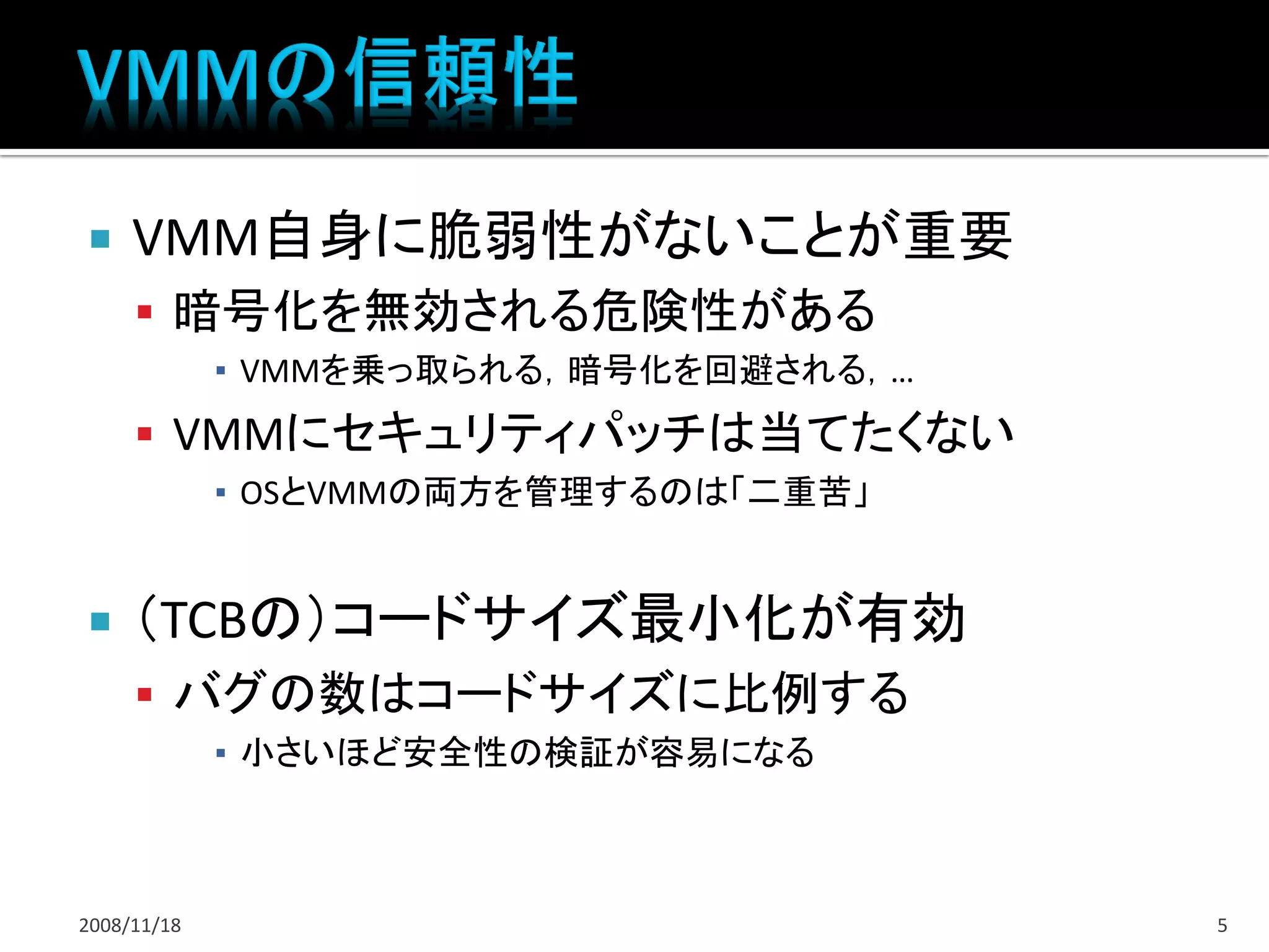     VMM自身に脆弱性がないことが重要
      暗号化を無効される危険性がある
             ▪ VMMを乗っ取られる，暗号化を回避される，…
      VMMにセキュリティパッチは当てたくない
             ▪ OSとVMMの両方を管理するのは「二重苦」


    （TCBの）コードサイズ最小化が有効
      バグの数はコードサイズに比例する
             ▪ 小さいほど安全性の検証が容易になる



2008/11/18                              5
 