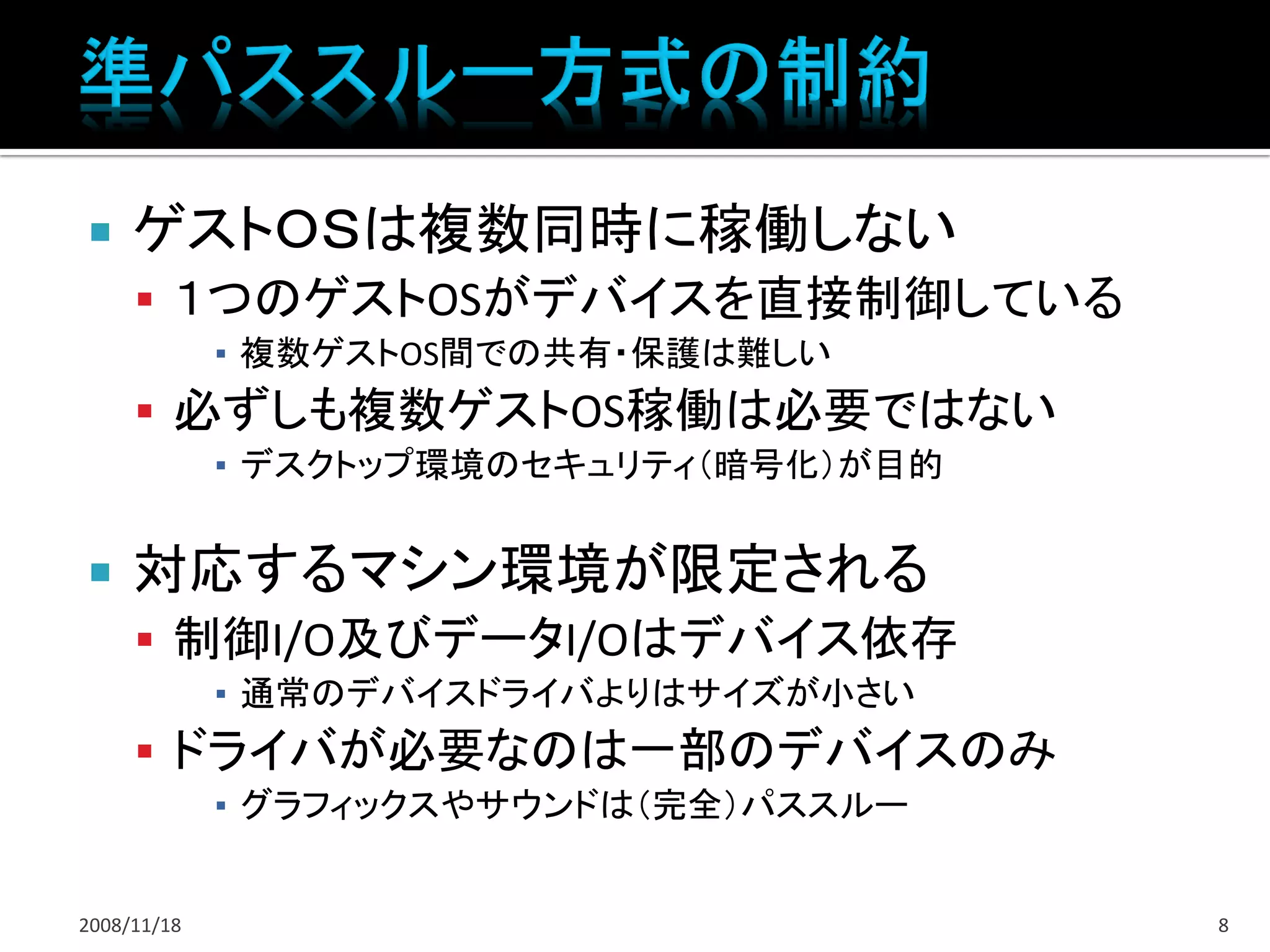     ゲストＯＳは複数同時に稼働しない
      １つのゲストOSがデバイスを直接制御している
             ▪ 複数ゲストOS間での共有・保護は難しい
      必ずしも複数ゲストOS稼働は必要ではない
             ▪ デスクトップ環境のセキュリティ（暗号化）が目的


    対応するマシン環境が限定される
      制御I/O及びデータI/Oはデバイス依存
             ▪ 通常のデバイスドライバよりはサイズが小さい
      ドライバが必要なのは一部のデバイスのみ
             ▪ グラフィックスやサウンドは（完全）パススルー


2008/11/18                               8
 