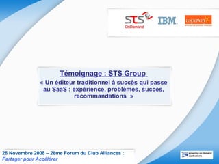 Témoignage : STS Group  « Un éditeur traditionnel à succès qui passe au SaaS : expérience, problèmes, succès, recommandations  » 28 Novembre 2008 – 2ème Forum du Club Alliances :  Partager pour Accélérer   