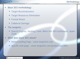 Methodology

Black SEO methodology:
   Target Reconnaissance
   Target Resources Elimination
                     l
   Frontal Attack
   Collateral Damage
The weapons:
   Search Engines, Hacking Tools, Black Hat SEO techniques, Spam
   Tools
What does black SEO attack?
   Home/Landing Page - www.targetsite.com
   Specific web page - www.targetsite.com/product/xyz.htm




                                                 © 2008 Security-Assessment.com
 