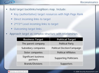 Reconaissance

Build target backlinks/neighbors map. Include:
                                 map
   Key (authoritative) target resources with high Page Rank
   Direct incoming l k to target
                   links
   2nd/3rd Level incoming links to target
   Outcoming target links
Approach target as complex structure with relationships:

           Business Target             Political Target
          The parent company                Political Party
         Subsidiary companies      Political Election/Campaign
           Sister companies             Political Affiliates
          Significant business
                                     Supporting Politicians
                partners
           Brands/Divisions                  Supporters


                                                          © 2008 Security-Assessment.com
 