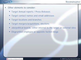 Reconaissance

Other elements to consider:
   Target Annual reports / Press-Releases
   Target contact names and email addresses
                          d     l dd
   Target locations and branches
   Target mergers/acquisitions, elections
   Job/political boards, either internal to the target or external sites
   Disgruntled employee or opposite faction blogs




                                                       © 2008 Security-Assessment.com
 