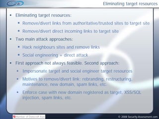 Eliminating target resources

Eliminating target resources:
   Remove/divert links from authoritative/trusted sites to target site
   Remove/divert direct incoming links to target site
         /d      d               l k
Two main attack approaches:
   Hack neighbours sites and remove links
   Social engineering + direct attack
First approach not always feasible. Second approach:
   Impersonate target and social engineer target resources
   Motives to remove/divert link: rebranding, restructuring,
   maintenance, new domain, spam links, etc.
   Enforce case with new domain registered as target, XSS/SQL
   injection, spam links, etc.



                                                     © 2008 Security-Assessment.com
 