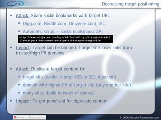 Decreasing target positioning

Attack: Spam social bookmarks with target URL
   Digg.com, Reddit.com, Onlywire.com, etc
   Automatic script + social bookmarks API
                           lb k     k
 http://www.onlywire.com/api/add?url=http://targetsite&ti
 tle=targetsite&comments=targetsite&tags=targetsite

Impact: Target can be banned. Target site loses links from
trusted/high PR domains


Attack: Duplicate target content in:
   target site (exploit stored XSS or SQL injection)
   domain with higher PR of target site (buy another site)
   many sites (build network of clones)
Impact: Target penalised for duplicate content


                                                            © 2008 Security-Assessment.com
 