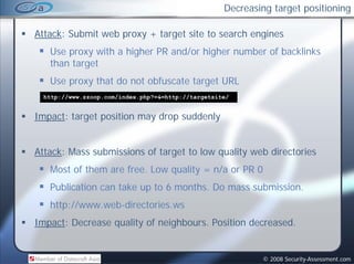 Decreasing target positioning

Attack: Submit web proxy + target site to search engines
   Use proxy with a higher PR and/or higher number of backlinks
   than target
   Use proxy that do not obfuscate target URL
  http://www.zzoop.com/index.php? & http://targetsite/
  http://www.zzoop.com/index.php?=&=http://targetsite/


Impact: target position may drop suddenly


Attack: Mass submissions of target to low quality web directories
   Most of them are free. Low quality = n/a or PR 0
   Publication can take up to 6 months. Do mass submission.
   http://www.web-directories.ws
Impact: Decrease quality of neighbours. Position decreased.


                                                            © 2008 Security-Assessment.com
 