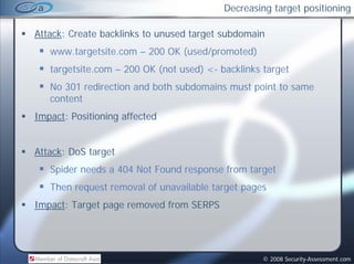 Decreasing target positioning

Attack: Create backlinks to unused target subdomain
   www.targetsite.com – 200 OK (used/promoted)
   targetsite.com – 200 OK (
                           (not used) <- b kl k target
                                   d)    backlinks
   No 301 redirection and both subdomains must point to same
   content
Impact: Positioning affected


Attack: DoS target
   Spider needs a 404 Not Found response from target
   Then request removal of unavailable target pages
Impact: Target page removed from SERPS




                                                  © 2008 Security-Assessment.com
 