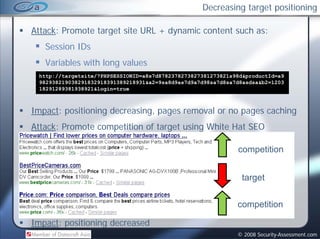 Decreasing target positioning

Attack: Promote target site URL + dynamic content such as:
   Session IDs
   Variables with long values
        bl      hl       l
 http://targetsite/?PHPSESSIONID=a8s7d8782378273827381273821s98d&productId=a9
 982938219038291832918391389218931&a2=9sa8d9as7d9a7d98sa7d8sa7d8asdsa&b2=1203
 18291289381938921&login=true



Impact: positioning decreasing, pages removal or no pages caching
Attack: Promote competition of target using White Hat SEO

                                                              competition


                                                               target


                                                              competition

Impact: positioning decreased
                                                              © 2008 Security-Assessment.com
 