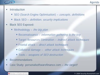 Agenda

Introduction
   SEO (Search Engine Optimisation) – concepts, definitions
   Black SEO – d f
    l k        definition, security implications
                                       l
Black SEO Exposed:
   Methodology – the big plan
       Reconnaissance – information gathering is the key
       Target Resources Elimination – indirect attack techniques
       Frontal attack – direct attack techniques
       Collateral damage – other attack techniques
       Tools – weapons of SEO destruction
                  p
Recommendations
Case Study: personalsoftwarefinance.com – the target!


                                                     © 2008 Security-Assessment.com
 