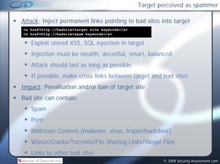 Target perceived as spammer

Attack: Inject permanent links pointing to bad sites into target
<a href=http://badsite>target site keywords</a>
<a href=http://badsite>spam keywords</a>

   Exploit stored XSS, SQL injection in target
      l         d
   Injection must be stealth, deceitful, smart, balanced
   Attack should last as long as possible
   If possible, make cross links between target and bad sites
Impact: Penalisation and/or ban of target site
Bad site can contain:
   Spam
   Porn
   Malicious Content (malware, virus, trojan/backdoor)
   Warez/Cracks/Torrents/File Sharing Links/Illegal Files
   Links to other bad sites
                                                          © 2008 Security-Assessment.com
 