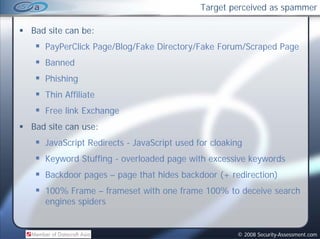 Target perceived as spammer

Bad site can be:
   PayPerClick Page/Blog/Fake Directory/Fake Forum/Scraped Page
   Banned
        d
   Phishing
   Thin Affiliate
   Free link Exchange
Bad site can use:
   JavaScript Redirects - JavaScript used for cloaking
   Keyword Stuffing - overloaded page with excessive keywords
   Backdoor pages – page that hides backdoor (+ redirection)
            p g     p g                      (             )
   100% Frame – frameset with one frame 100% to deceive search
   engines spiders


                                                    © 2008 Security-Assessment.com
 