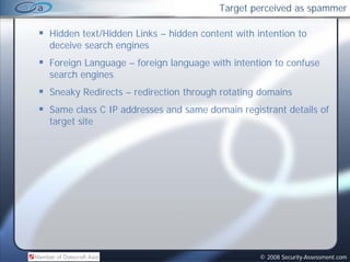 Target perceived as spammer

Hidden text/Hidden Links – hidden content with intention to
deceive search engines
Foreign Language – foreign language with intention to confuse
search engines
Sneaky Redirects – redirection through rotating domains
Same class C IP addresses and same domain registrant details of
target site




                                                © 2008 Security-Assessment.com
 
