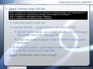 Target perceived as spammer

Attack: Promote target XSS link
http://targetsite.com?search=a”><a href=http://badsite>target site keywords</a><!—
http://targetsite.com?search=a”><iframe src=badsite></iframe><!—
http://targesite.com?frameurl=http://badsite
   p      g                      p
http://targetsite.com?redirect=http://badsite


   Links must point to bad sites
   Promote XSS link + target keyword with black-hat SEO
        Use link farms, splogs, guest books, forums, any article/page
        that
        th t enable comments with good PR
                 bl          t ith      d
        Target site needs to appear in top 10 SERP for the keyword
        promoted
   If attack is successful, report target to search engines with
   search URL, keyword and target URL
                , y               g
Impact: Penalisation and/or ban of target



                                                               © 2008 Security-Assessment.com
 