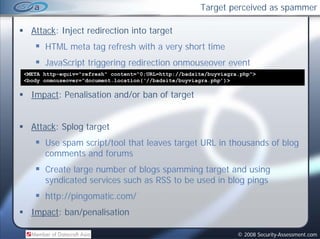 Target perceived as spammer

  Attack: Inject redirection into target
      HTML meta tag refresh with a very short time
      JavaScript triggering redirection onmouseover event
                              d
<META http-equiv="refresh" content=“0;URL=http://badsite/buyviagra.php">
<body onmouseover=“document.location(‘//badsite/buyviagra.php’)>

  Impact: Penalisation and/or ban of target


  Attack: Splog target
      Use spam script/tool that leaves target URL in thousands of blog
      comments and forums
      Create large number of blogs spamming target and using
      syndicated services such as RSS to be used in blog pings
      http://pingomatic.com/
  Impact: b /
  I    t ban/penalisation
                 li ti

                                                                  © 2008 Security-Assessment.com
 