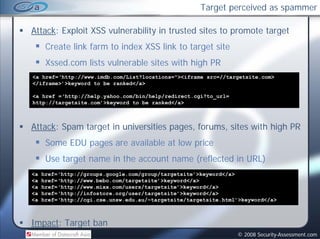 Target perceived as spammer

Attack: Exploit XSS vulnerability in trusted sites to promote target
      Create link farm to index XSS link to target site
      Xssed.com lists vulnerable sites with high PR
          d     l       l    bl           hh h
<a href=‘http://www.imdb.com/List?locations="><iframe src=//targetsite.com>
</iframe>’>keyword to be ranked</a>

<a href =‘http://help.yahoo.com/bin/help/redirect.cgi?to_url=
http://targetsite.com’>keyword to be ranked</a>



Attack: Spam target in universities pages, forums, sites with high PR
      Some EDU pages are available at low price
      Use target name in the account name (reflected in URL)
<a   href=‘http://groups.google.com/group/targetsite’>keyword</a>
<a   href=‘http://www.bebo.com/targetsite’>keyword</a>
     h f ‘htt //      b b     /t    t it ’ k     d /
<a   href=‘http://www.mixx.com/users/targetsite’>keyword</a>
<a   href=‘http://infostore.org/user/targetsite’>keyword</a>
<a   href=‘http://cgi.cse.unsw.edu.au/~targetsite/targetsite.html’>keyword</a>



Impact: Target ban
                                                                 © 2008 Security-Assessment.com
 