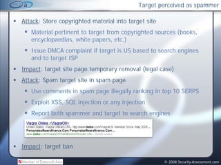 Target perceived as spammer

Attack: Store copyrighted material into target site
   Material pertinent to target from copyrighted sources (books,
   encyclopaedias,
   encyclopaedias white papers etc )
                           papers, etc.)
   Issue DMCA complaint if target is US based to search engines
   and to target ISP
Impact: target site page temporary removal (legal case)
Attack: Spam ta get s te in spa page
 ttac Spa target site spam
   Use comments in spam page illegally ranking in top 10 SERPS
   Exploit XSS, SQL injection or any injection
           XSS
   Report both spammer and target to search engines




Impact: t
I    t target b
            t ban

                                                      © 2008 Security-Assessment.com
 