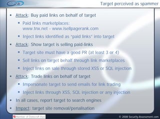 Target perceived as spammer

Attack: Buy paid links on behalf of target
   Paid links marketplaces:
   www.tnx.net www.isellpagerank.com
   www tnx net - www isellpagerank com
   Inject links identified as “paid links” into target
Attack: Show target is selling paid-links
                               paid links
   Target site must have a good PR (at least 3 or 4)
   Sell li k
   S ll links on target behalf through link marketplaces
                 t    t b h lf th    h li k    k t l
   Inject links on sale through stored XSS or SQL injection
Attack: Trade links on behalf of target
   Impersonate target to send emails for link trading
   Inject links through XSS, SQL injection or any injection
In all cases, report target to search engines
Impact: target site removal/penalisation
                                                         © 2008 Security-Assessment.com
 