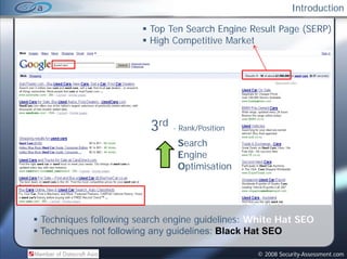 Introduction

                        Top Ten Search Engine Result Page (SERP)
                        High Competitive Market




                        3rd   - Rank/Position

                               Search
                               Engine
                               Optimisation




Techniques following search engine guidelines: White Hat SEO
Techniques not following any guidelines: Black Hat SEO

                                                © 2008 Security-Assessment.com
 