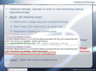 Collateral Damage

Collateral damage: damage in terms of web marketing context,
                                                    context
reputation/image
Attack: 302 hijacking target
   Well known Google bug (not completely fixed)
   Point many 302 redirections to target site
   Implement cloaking on landing page


                                                            Target


                                                            Target
                                                            hijacked


Impact: target site content displacement


                                                  © 2008 Security-Assessment.com
 