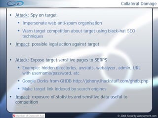 Collateral Damage

Attack: Spy on target
   Impersonate web anti-spam organisation
   Warn target competition about target using black-hat SEO
                            b                 bl k h
   techniques
Impact: possible legal action against target


Attack: Expose t
Att k E        target sensitive pages t SERPS
                    t     iti         to
   Example: hidden directories, awstats, webalyzer, admin, URL
   with username/password, etc
        username/password
   Google Dorks from GHDB http://johnny.ihackstuff.com/ghdb.php
   Make target link indexed by search engines
Impact: exposure of statistics and sensitive data useful to
competition


                                                     © 2008 Security-Assessment.com
 