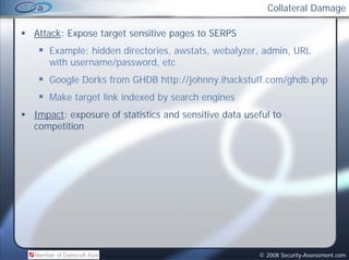 Collateral Damage

Attack: Expose target sensitive pages to SERPS
   Example: hidden directories, awstats, webalyzer, admin, URL
   with username/password, etc
        username/password
   Google Dorks from GHDB http://johnny.ihackstuff.com/ghdb.php
   Make target link indexed by search engines
Impact: exposure of statistics and sensitive data useful to
co pet t o
competition




                                                     © 2008 Security-Assessment.com
 