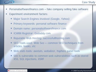 Case Study

Personalsoftwarefinance.com
Personalsoftwarefinance com – fake company selling fake software
Experiment environment factors:
   Major Search Engines involved (Google, Yahoo)
              h             l d(      l     h )
   Primary keywords: personal software finance
   Domain name: personalsoftwarefinance.com
   ICANN Registrar: Godaddy.com
   Reputable Web Hosting: successfullhosting.com
   SEO Tools used: Web Seo + common SEO techniques from
   articles, books, etc
   Web stats tools: awstats, webalizer, hsphere panel tools
   Site is vulnerable to common web vulnerabilities such as stored
   XSS, SQL injections, XSRF



                                                   © 2008 Security-Assessment.com
 