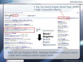 Introduction

                          Top Ten Search Engine Result Page (SERP)
                          High Competitive Market




                          3rd   - Rank/Position
                                 Black/
                                 Negative
                                 Search
                                 S    h
                                 Engine
                                 Optimisation


Black SEO (or Negative SEO): sabotage techniques aiming to reduce
 a web site's ranking in search engine results

                                                  © 2008 Security-Assessment.com
 