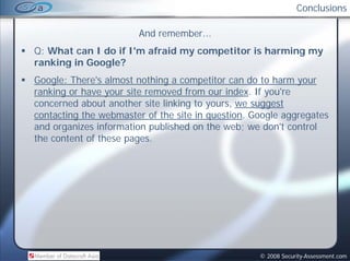 Conclusions

                       And remember
                           remember...
Q: What can I do if I'm afraid my competitor is harming my
ranking in Google?
Google: There's almost nothing a competitor can do to harm your
ranking or have your site removed from our index. If you're
concerned about another site linking to yours, we suggest
contacting the webmaster of the site in question. Google aggregates
a d o ga es o at o published on the eb; e don't control
and organizes information pub s ed o t e web; we do t co t o
the content of these pages.




                                                   © 2008 Security-Assessment.com
 