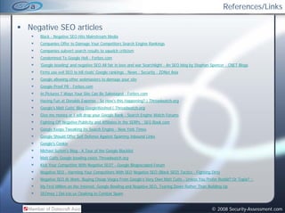 References/Links

Negative SEO articles
   Black - Negative SEO Hits Mainstream Media
   Companies Offer to Damage Your Competitors Search Engine Rankings
   Companies subvert search results to squelch criticism
      p                                 q
   Condemned To Google Hell - Forbes.com
   'Google bowling' and negative SEO All fair in love and war Searchlight - An SEO blog by Stephan Spencer - CNET Blogs
   Firms use evil SEO to kill rivals' Google rankings : News : Security - ZDNet Asia
   Google allowing other webmasters to damage your site
   Google-Proof PR - Forbes.com
   In Pictures 7 Ways Your Site Can Be Sabotaged - Forbes.com
   Having Fun at Donalds Expense - So How's this Happening? | Threadwatch.org
   Google's Matt Cutts' Blog GoogleWashed | Threadwatch.org
   Give me money or I will drop your Google Rank - Search Engine Watch Forums
   Fighting Off Negative Publicity and Affiliates in the SERPs : SEO Book.com
   Google Keeps Tweaking Its Search Engine - New York Times
   Google Should Offer Self Defense Against Spammy Inbound Links
   Google's Cookie
   Michael Sutton's Blog : A Tour of the Google Blacklist
   Matt Cutts Google bowling exists Threadwatch.org
                 g         g                      g
   Kick Your Competitor With Negative SEO? - Google Blogoscoped Forum
   Negative SEO - Harming Your Competitors With SEO Negative SEO (Black SEO) Tactics - Fighting Dirty
   Negative SEO At Work: Buying Cheap Viagra From Google’s Very Own Matt Cutts - Unless You Prefer Reddit? Or Topix? ::
   My First Million on the Internet: Google Bowling and Negative SEO: Tearing Down Rather Than Building Up
   SEOmoz | Del.icio.us Cloaking to Combat Spam


                                                                                                  © 2008 Security-Assessment.com
 