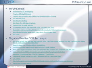 References/Links

Forums/Blogs:
   IrishWonder’s SEO Consulting Blog
   Negative SEO blog SEOassassin
   Network Security Research and AI ø Blue Hat SEO-Advanced SEO Tactics ø
                  y
   SEO Black Hat Forum
   SEO Black Hat SEO Blog
   SEO Chicks |The SEO Blog with attitude
   roguespammer: A Rogue Spammer
   Search Engine Cloaking and Optimization Forum - SeoJeans / Hot Topics
   Stefan Juhl » Internet marketing, SEO & online media monetization Welcome to Seocracy.com
   Search Engine Marketing Tips & Search Engine News - Search Engine Watch
   SEO Forum


Negative/Positive SEO Techniques:
   302 Google Jacking - Has your page been hijacked - Home "Filler Friday: Google Bombing" from Über - Better than you, daily!»
   How D Th D li t C t t Filt
   H   Do The Duplicate Content Filters Work?
                                        W k?
   8 ways to abuse your XSS vulnerabilities - stefanjuhl.com
   Better search engine ranking Google ranking tips from a Google employee
   Better search engine rankings The risk of over-optimization How to remove your competitors from MSN Live!
   Hijack A Domain For 200$ at Conceptualist.com, By Sahar Sarid Funny Google's Cache Error
   Google and the Mysterious Case of the 1969 Pagejackers || kuro5hin.org
   Google Proxy Hacking: How A Third Party Can Remove Your Site From Google SERPs
   Link schemes
   http://tech.propeller.com/viewstory/2006/07/22/google-has-a-6-month-penalty-for-using-expired-domain/
   Improve search engine rankings

                                                                                                  © 2008 Security-Assessment.com
 