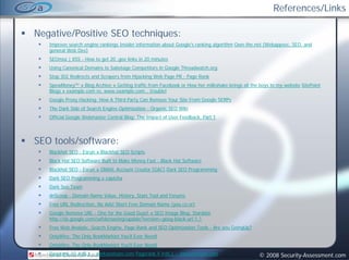 References/Links

Negative/Positive SEO techniques:
   Improve search engine rankings Insider information about Google's ranking algorithm Own-the.net (Webappsec, SEO, and
   general Web Dev)
   SEOmoz | XSS - How to get 20 .gov links in 20 minutes
   Using Canonical Domains to Sabotage Competitors in Google Threadwatch.org
   Stop 302 Redirects and Scrapers from Hijacking Web Page PR - Page Rank
   SpewMoney™ » Blog Archive » Getting traffic from Facebook or How her milkshake brings all the boys to my website SitePoint
   Blogs » example.com vs. www.example.com… trouble!
   Google Proxy Hacking: How A Third Party Can Remove Your Site From Google SERPs
   The Dark Side of Search Engine Optimization - Organic SEO Wiki
   Official Google Webmaster Central Blog: The Impact of User Feedback, Part 1




SEO tools/software:
   Blackhat SEO - Esrun » Blackhat SEO Scripts
   Black Hat SEO Software Built to Make Money Fast - Black Hat Software
   Blackhat SEO - Esrun » GMAIL Account Creator [GAC] Dark SEO Programming
   Dark SEO Programming » captcha
   Dark Seo Team
   dnScoop - Domain Name Value, History, Stats Tool and Forums
                         Value History
   Free URL Redirection, No Ads! Short Free Domain Name (you.co.nr)
   Google Remove URL - One for the Good Guys! » SEO Image Blog: Stardate
   http://sb.google.com/safebrowsing/update?version=goog-black-url:1:1
   Free Web Analytic Search Engine Page Rank and SEO Optimization Tools - Are you GoingUp?
            Analytic,       Engine,
   OnlyWire: The Only BookMarklet You'll Ever Need!
   OnlyWire: The Only BookMarklet You'll Ever Need!
   Pagerank 10 #dS.t ~ darkseoteam.com Pagerank 9 #dS.t ~ darkseoteam.com                        © 2008 Security-Assessment.com
 