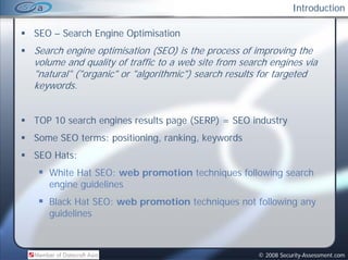Introduction

SEO – Search Engine Optimisation
Search engine optimisation (SEO) is the process of improving the
volume and quality of traffic to a web site from search engines via
"natural" ("organic" or "algorithmic") search results for targeted
keywords.


TOP 10 search engines results page (SERP) = SEO industry
Some SEO terms: positioning, ranking, keywords
SEO Hats:
   White Hat SEO: web promotion techniques following search
   engine guidelines
   Black Hat SEO: web promotion techniques not following any
   guidelines



                                                     © 2008 Security-Assessment.com
 